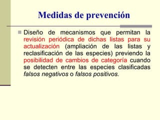 Medidas de prevención Diseño de mecanismos que permitan la  revisión periódica de dichas listas   para su actualización  (ampliación de las listas y reclasificación de las especies) previendo la  posibilidad de cambios de categoría  cuando se detecten entre las especies clasificadas  falsos negativos  o  falsos positivos. 
