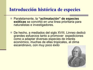 Paralelamente, la  “aclimatación” de especies exóticas  se convirtió en una línea prioritaria para naturalistas e investigadores.  De hecho, a mediados del siglo XVIII, Linneo dedicó grandes esfuerzos tanto a promover  expediciones como a adaptar diversas especies de interés económico, muchas de ellas tropicales, al clima escandinavo, con muy poco éxito Introducción   histórica de especies 