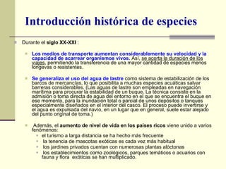 Durante el  siglo XX-XXI  : Los medios de transporte aumentan considerablemente su velocidad y la capacidad de acarrear organismos vivos.  Así,  se acorta la duración de los viajes , permitiendo la transferencia de una mayor cantidad de especies menos longevas o resistentes.  Se generaliza el uso del agua de lastre  como sistema de estabilización de los barcos de mercancías, lo que posibilita a muchas especies acuáticas salvar barreras considerables. (Las aguas de lastre son empleadas en navegación marítima para procurar la estabilidad de un buque. La técnica consiste en la admisión o toma directa de agua del entorno en el que se encuentra el buque en ese momento, para la inundación total o parcial de unos depósitos o tanques especialmente diseñados en el interior del casco. El proceso puede invertirse y el agua es expulsada del navío, en un lugar que en general, suele estar alejado del punto original de toma.) Además, el  aumento de nivel de vida en los países ricos  viene unido a varios fenómenos:  el turismo a larga distancia se ha hecho más frecuente la tenencia de mascotas exóticas es cada vez más habitual los jardines privados cuentan con numerosas plantas alóctonas los establecimientos como zoológicos, parques temáticos o acuarios con fauna y flora  exóticas se han multiplicado. Introducción histórica de especies 