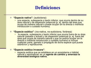 Definiciones “ Especie nativa”:  (autóctona):  una especie, subespecie o taxón inferior, que ocurre dentro de su área natural y de dispersión potencial (p. ej. dentro del área que ocupa de manera natural o puede ocupar sin la directa o indirecta introducción o cuidado humano). “ Especie exótica”:  (no-nativa, no-autóctona, foránea): la especie, subespecie o taxón inferior que ocurre fuera de su área natural (pasada o actual) y de dispersión potencial (p. ej. fuera del área que ocupa de manera natural o que no podría ocupar sin la directa o indirecta introducción o cuidado humano) e incluye cualquier parte, gameto o propágulo de dicha especie que pueda sobrevivir y reproducirse. “ Especie exótica invasora” :  especie exótica que se establece en un ecosistema o hábitat natural o seminatural; es un  agente de cambio y amenaza la diversidad biológica nativa. 