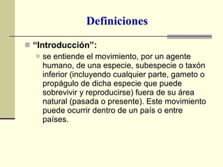 Definiciones “ Introducción”:  se entiende el movimiento, por un agente humano, de una especie, subespecie o taxón inferior (incluyendo cualquier parte, gameto o propágulo de dicha especie que puede sobrevivir y reproducirse) fuera de su área natural (pasada o presente). Este movimiento puede ocurrir dentro de un país o entre países. 
