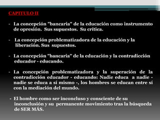 CAPITULO II

- La concepción "bancaria" de la educación como instrumento
  de opresión. Sus supuestos. Su crítica.

- La concepción problematizadora de la educación y la
  liberación. Sus supuestos.

- La concepción "bancaria" de la educación y la contradicción
  educador - educando.

- La concepción problematizadora y la superación de la
  contradicción educador - educando: Nadie educa a nadie -
  nadie se educa a sí mismo -, los hombres se educan entre sí
  con la mediación del mundo.

- El hombre como ser inconcluso y consciente de su
  inconclusión y su permanente movimiento tras la búsqueda
  de SER MÁS.
 