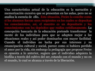 Una característica actual de la educación es la narración y
memorización excesiva que se presentan en las aulas, pero no se
analiza la esencia de ello. Esta situación, Freire la concibe como
si los alumnos fueran unos recipientes en los cuales se depositan
los conocimientos, así, el maestro es un depositario y los
conocimientos son los depósitos que realiza cotidianamente. La
concepción bancaria de la educación pretende transformar la
mente de los individuos para que se adapten mejor a las
situaciones reales y así poder dominarlos con mayor facilidad.
Cuando el individuo no lucha por sus intereses y su
emancipación cultural y social, parece como si hubiera perdido
el amor por la vida, sin embargo la pedagogía que propone Freire
es opuesta a lo anterior, sugiere que el individuo adquiera la
biofilia a través del cultivo del ser, estando con el mundo y no en
el mundo, lo cual se alcanza a través de la liberación.
 