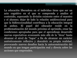 La educación liberadora en el individuo tiene que ser un
acto cognitivo en el que se comprenda y analice el
contenido, superando la división existente entre el maestro
y el alumno; dejar de lado la relación unidireccional para
que la bidireccionalidad contribuya a la educación integral
de ambos. El papel del educador reside en la
problematización del mundo próximo al oprimido, crear las
condiciones apropiadas para que el aprendizaje desarrolle
nuevas expectativas avanzando más allá de la “doxa” hasta
alcanzar el nivel de “logos” a fin de alcanzar un carácter
auténticamente reflexivo y descubrir su propia realidad,
provocando nuevos desafíos hacia la autoconstrucción del
mundo en que tengan participación real y directa sobre las
acciones que emprenden.
 
