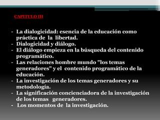 CAPITULO III


- La dialogicidad: esencia de la educación como
  práctica de la libertad.
- Dialogicidad y diálogo.
- El diálogo empieza en la búsqueda del contenido
  programático.
- Las relaciones hombre mundo "los temas
  generadores" y el contenido programático de la
  educación.
- La investigación de los temas generadores y su
  metodología.
- La significación concienciadora de la investigación
  de los temas generadores.
- Los momentos de la investigación.
 