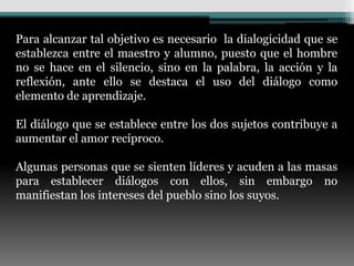 Para alcanzar tal objetivo es necesario la dialogicidad que se
establezca entre el maestro y alumno, puesto que el hombre
no se hace en el silencio, sino en la palabra, la acción y la
reflexión, ante ello se destaca el uso del diálogo como
elemento de aprendizaje.

El diálogo que se establece entre los dos sujetos contribuye a
aumentar el amor recíproco.

Algunas personas que se sienten líderes y acuden a las masas
para establecer diálogos con ellos, sin embargo no
manifiestan los intereses del pueblo sino los suyos.
 
