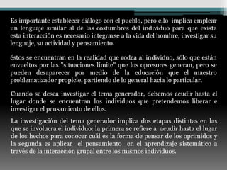 Es importante establecer diálogo con el pueblo, pero ello implica emplear
un lenguaje similar al de las costumbres del individuo para que exista
esta interacción es necesario integrarse a la vida del hombre, investigar su
lenguaje, su actividad y pensamiento.

éstos se encuentran en la realidad que rodea al individuo, sólo que están
envueltos por las "situaciones límite" que los opresores generan, pero se
pueden desaparecer por medio de la educación que el maestro
problematizador propicie, partiendo de lo general hacia lo particular.

Cuando se desea investigar el tema generador, debemos acudir hasta el
lugar donde se encuentran los individuos que pretendemos liberar e
investigar el pensamiento de ellos.
La investigación del tema generador implica dos etapas distintas en las
que se involucra el individuo: la primera se refiere a acudir hasta el lugar
de los hechos para conocer cuál es la forma de pensar de los oprimidos y
la segunda es aplicar el pensamiento en el aprendizaje sistemático a
través de la interacción grupal entre los mismos individuos.
 