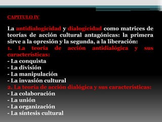 CAPITULO IV

La antidialogicidad y dialogicidad como matrices de
teorías de acción cultural antagónicas: la primera
sirve a la opresión y la segunda, a la liberación:
1. La teoría de acción antidialógica y sus
características:
- La conquista
- La división
- La manipulación
- La invasión cultural
2. La teoría de acción dialógica y sus características:
- La colaboración
- La unión
- La organización
- La síntesis cultural
 