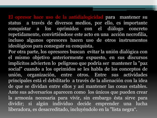 El opresor hace uso de la antidialogicidad para mantener su
status a través de diversos medios, por ello, es importante
conquistar a los oprimidos con el diálogo concreto
repetidamente, convirtiéndose este acto en una acción necrofilia,
incluso algunos opresores hacen uso de otros instrumentos
ideológicos para conseguir su conquista.
Por otra parte, los opresores buscan evitar la unión dialógica con
el mismo objetivo anteriormente expuesto, en sus discursos
implícitos advierten lo peligroso que podría ser mantener la "paz
social" cuando a los oprimidos se les habla de los conceptos de
unión, organización, entre otros. Entre sus actividades
principales está el debilitarlo a través de la alienación con la idea
de que se dividan entre ellos y así mantener las cosas estables.
Ante sus adversarios aparecen como los únicos que pueden crear
la armonía necesaria para vivir, sin embargo ésta sirve para
dividir; si algún individuo decide emprender una lucha
liberadora, es desacreditado, incluyéndolo en la "lista negra“.
 