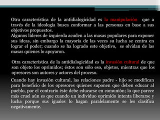 Otra característica de la antidialogicidad es la manipulación que a
través de la ideología busca conformar a las personas en base a sus
objetivos propuestos.
Algunos líderes de izquierda acuden a las masas populares para exponer
sus ideas, sin embargo la mayoría de las veces su lucha se centra en
lograr el poder; cuando se ha logrado este objetivo, se olvidan de las
masas quienes lo apoyaron.

Otra característica de la antidialogicidad es la invasión cultural de que
son objeto los oprimidos; éstos son sólo eso, objetos, mientras que los
opresores son autores y actores del proceso.
Cuando hay invasión cultural, las relaciones padre - hijo se modifican
para beneficio de los opresores quienes suponen que deben educar al
pueblo, por el contrario éste debe educarse en comunión; lo que parece
más cruel aún es que cuando un individuo oprimido intenta liberarse y
lucha porque sus iguales lo hagan paralelamente se les clasifica
negativamente.
 