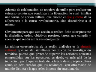 Además de colaboración, se requiere de unión para realizar un
esfuerzo común que conduzca a la liberación, lo cual implica
una forma de acción cultural que enseñe el qué y cómo de la
adherencia a la causa revolucionaria, sino descubrirse a sí
mismo.

Obviamente para que esta acción se realice debe estar presente
la disciplina, orden, objetivos precisos, tareas que cumplir y
cuentas que rendir antes sus semejantes.

La última característica de la acción dialógica es la síntesis
cultural que se da simultáneamente con la investigación
temática, puesto que pretende superar las acciones opuestas
emprendidas por los opresores, es decir, va más allá de la
inducción, por lo que se trata de la fuerza de su propia cultura
como un acto creador que los reivindica con otra visión de
mundo distinta a la que se les impone sin cuestionarla.
 