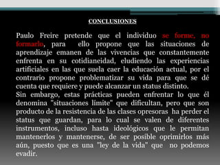CONCLUSIONES

Paulo Freire pretende que el individuo se forme, no
formarlo, para       ello propone que las situaciones de
aprendizaje emanen de las vivencias que constantemente
enfrenta en su cotidianeidad, eludiendo las experiencias
artificiales en las que suela caer la educación actual, por el
contrario propone problematizar su vida para que se dé
cuenta que requiere y puede alcanzar un status distinto.
Sin embargo, estas prácticas pueden enfrentar lo que él
denomina "situaciones límite" que dificultan, pero que son
producto de la resistencia de las clases opresoras ha perder el
status que guardan, para lo cual se valen de diferentes
instrumentos, incluso hasta ideológicos que le permitan
mantenerlos y mantenerse, de ser posible oprimirlos más
aún, puesto que es una "ley de la vida" que no podemos
evadir.
 