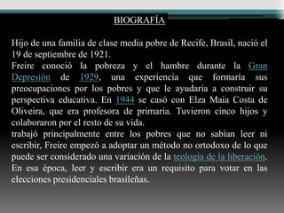BIOGRAFÍA

Hijo de una familia de clase media pobre de Recife, Brasil, nació el
19 de septiembre de 1921.
Freire conoció la pobreza y el hambre durante la Gran
Depresión de 1929, una experiencia que formaría sus
preocupaciones por los pobres y que le ayudaría a construir su
perspectiva educativa. En 1944 se casó con Elza Maia Costa de
Oliveira, que era profesora de primaria. Tuvieron cinco hijos y
colaboraron por el resto de su vida.
trabajó principalmente entre los pobres que no sabían leer ni
escribir, Freire empezó a adoptar un método no ortodoxo de lo que
puede ser considerado una variación de la teología de la liberación.
En esa época, leer y escribir era un requisito para votar en las
elecciones presidenciales brasileñas.
 