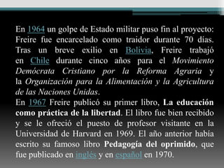 En 1964 un golpe de Estado militar puso fin al proyecto:
Freire fue encarcelado como traidor durante 70 días.
Tras un breve exilio en Bolivia, Freire trabajó
en Chile durante cinco años para el Movimiento
Demócrata Cristiano por la Reforma Agraria y
la Organización para la Alimentación y la Agricultura
de las Naciones Unidas.
En 1967 Freire publicó su primer libro, La educación
como práctica de la libertad. El libro fue bien recibido
y se le ofreció el puesto de profesor visitante en la
Universidad de Harvard en 1969. El año anterior había
escrito su famoso libro Pedagogía del oprimido, que
fue publicado en inglés y en español en 1970.
 