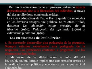 . Definió la educación como un proceso destinado no a la
 domesticación sino a la liberación del individuo, a través
 del desarrollo de su conciencia crítica.
 Las ideas educativas de Paulo Freire quedaron recogidas
 en los diversos ensayos que publicó. Entre otros títulos,
 destacan La educación como práctica de la
 libertad (1967), Pedagogía del oprimido (1969) y
 Educación y cambio (1976).
   Las 20 Máximas de Paulo Freire
1. Es necesario desarrollar una pedagogía de la pregunta.
Siempre estamos escuchando una pedagogía de la
respuesta. Los profesores contestan a preguntas que los
alumnos no han hecho.
2. Mi visión de la alfabetización va más allá del
ba, be, bi, bo, bu. Porque implica una comprensión crítica de
la realidad social, política y económica en la que está el
alfabetizado.
 