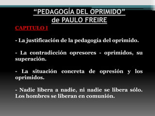 “PEDAGOGÍA DEL OPRIMIDO”
          de PAULO FREIRE
CAPITULO I

- La justificación de la pedagogía del oprimido.

- La contradicción opresores - oprimidos, su
superación.

- La situación concreta de opresión y los
oprimidos.

- Nadie libera a nadie, ni nadie se libera sólo.
Los hombres se liberan en comunión.
 