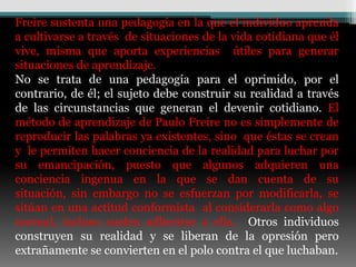 Freire sustenta una pedagogía en la que el individuo aprenda
a cultivarse a través de situaciones de la vida cotidiana que él
vive, misma que aporta experiencias útiles para generar
situaciones de aprendizaje.
No se trata de una pedagogía para el oprimido, por el
contrario, de él; el sujeto debe construir su realidad a través
de las circunstancias que generan el devenir cotidiano. El
método de aprendizaje de Paulo Freire no es simplemente de
reproducir las palabras ya existentes, sino que éstas se crean
y le permiten hacer conciencia de la realidad para luchar por
su emancipación, puesto que algunos adquieren una
conciencia ingenua en la que se dan cuenta de su
situación, sin embargo no se esfuerzan por modificarla, se
sitúan en una actitud conformista al considerarla como algo
normal, incluso suelen adherirse a ella. Otros individuos
construyen su realidad y se liberan de la opresión pero
extrañamente se convierten en el polo contra el que luchaban.
 