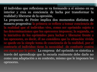 El individuo que reflexiona se va formando a sí mismo en su
interior y crea su conciencia de lucha por transformar la
realidad y liberarse de la opresión.
La propuesta de Freire implica dos momentos distintos de
manera progresiva: la primera se refiere a tomar conciencia de
la realidad que el individuo vive, como ser oprimido sujeto a
las determinaciones que los opresores imponen; la segunda, es
la iniciativa de los oprimidos para luchar y liberarse frente a
los opresores, es decir, él no considera que la situación vivida
se quede en la simple toma de conciencia de la realidad, por el
contrario el individuo tiene la necesidad de combatir contra
ese status que lo priva. La empresa del oprimido se sintetiza a
través del aprendizaje que la escuela realmente debe darle no
como una adaptación a su contexto, mismo que le imponen los
opresores.
 
