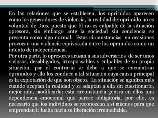 En las relaciones que se establecen, los oprimidos aparecen
como los generadores de violencia, la realidad del oprimido no es
voluntad de Dios, puesto que Él no es culpable de la situación
opresora, sin embargo ante la sociedad sin conciencia se
presenta como algo normal. Estas circunstancias en ocasiones
provocan una violencia equivocada entre los oprimidos como un
intento de independencia.
Por otra parte, lo opresores acusan a sus adversarios de ser unos
viciosos, desobligados, irresponsables y culpables de su propia
situación, por el contrario se debe a que se encuentran
oprimidos y ello los conduce a tal situación cuya causa principal
es la explotación de que son objeto. La situación se agudiza más
cuando aceptan la realidad y se adaptan a ella sin cuestionarlo,
mejor aún, modificarla; esta circunstancia genera en ellos una
dependencia emocional que parece obligatoria, por ello, es
necesario que los individuos se reconozcan a sí mismos para que
emprendan la lucha hacia su liberación irremediable.
 