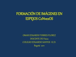 FORMACIÓN DE IMÁGENES EN
ESPEJOS CoNvexOS
OMAR EDUARDO TORRES FLOREZ
DOCENTE DE Física
COLEGIO EDUARDO SANTOS I.E.D.
Bogotá 2011
 