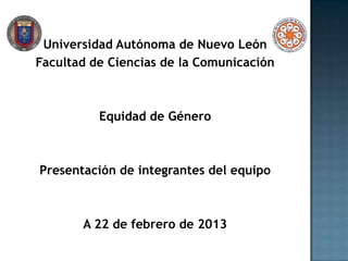 Universidad Autónoma de Nuevo León
Facultad de Ciencias de la Comunicación



          Equidad de Género



Presentación de integrantes del equipo



       A 22 de febrero de 2013
 