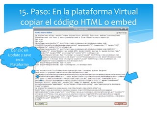 15. Paso: En la plataforma Virtual
      copiar el código HTML o embed


 Dar clic en
Update y save
    en la
 Plataforma
 