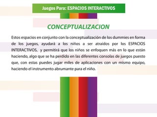 Juegos Para: ESPACIOS INTERACTIVOS


                    CONCEPTUALIZACION
Estos espacios en conjunto con la conceptualización de los dummies en forma
de los juegos, ayudará a los niños a ser atraídos por los ESPACIOS
INTERACTIVOS, y permitirá que los niños se enfoquen más en lo que están
haciendo, algo que se ha perdido en las diferentes consolas de juegos puesto
que, con estas puedes jugar miles de aplicaciones con un mismo equipo,
haciendo el instrumento abrumante para el niño.
 