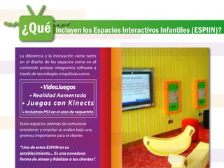 ¿Qué                incluyen los Espacios Interactivos Infantiles (ESPIIN)?


La diferencia y la innovación viene tanto
en el diseño de los espacios como en el
contenido porque integramos software a
través de tecnologías empáticas como:


           • VideoJuegos
     • Realidad Aumentada
 • Juegos con Kinects
 • Incluimos PS3 en el caso de requerirlo

Estos espacios además de comunicar
entretener y enseñar se avalan bajo una
premisa importante para el cliente:

“Uno de estos ESPIIN en su
establecimiento... Es una novedosa
forma de atraer y fidelizar a tus clientes”.
 