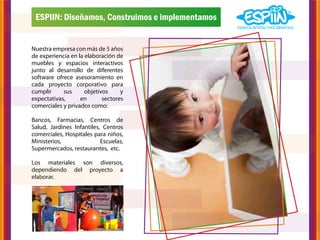 ESPIIN: Diseñamos, Construimos e implementamos


Nuestra empresa con más de 5 años
de experiencia en la elaboración de
muebles y espacios interactivos
junto al desarrollo de diferentes
software ofrece asesoramiento en
cada proyecto corporativo para
cumplir     sus      objetivos     y
expectativas,      en       sectores
comerciales y privados como:

Bancos, Farmacias, Centros de
Salud, Jardines Infantiles, Centros
comerciales, Hospitales para niños,
Ministerios,               Escuelas,
Supermercados, restaurantes, etc.

Los materiales son diversos,
dependiendo del proyecto a
elaborar.
 