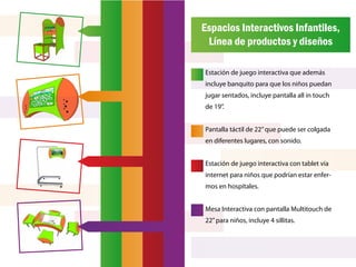 Espacios Interactivos Infantiles,
 Línea de productos y diseños

Estación de juego interactiva que además
incluye banquito para que los niños puedan
jugar sentados, incluye pantalla all in touch
de 19”.


Pantalla táctil de 22” que puede ser colgada
en diferentes lugares, con sonido.


Estación de juego interactiva con tablet vía
internet para niños que podrían estar enfer-
mos en hospitales.


Mesa Interactiva con pantalla Multitouch de
22” para niños, incluye 4 sillitas.
 
