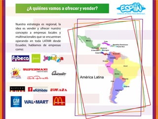 ¿A quiénes vamos a ofrecer y vender?


Nuestra estrategia es regional, la
idea es vender y ofrecer nuestro
concepto a empresas locales y
multinacionales que se encuentran
operando en toda LATAM desde
Ecuador, hablamos de empresas
como:
 