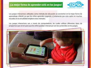¡La mejor forma de aprender está en los juegos!


Los juegos interactivos utilizados como método de educación se convierten en la mejor forma de
aprendizaje infantil, ya que los niños aprenden jugando y justamente por esta razón en muchas
escuelas en la actualidad emplean estos métodos.

Los juegos interactivos son a través de computadoras, las cuales utilizan diferentes tipos de
programas que sirven para que los niños puedan interactuar con los contenidos en los juegos.
 