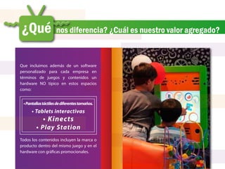 ¿Qué                 nos diferencia? ¿Cuál es nuestro valor agregado?


Que incluimos además de un software
personalizado para cada empresa en
términos de juegos y contenidos un
hardware NO típico en estos espacios
como:


 • Pantallas táctiles de diferentes tamaños.
      • Tablets interactivas
             • Kinects
        • Play Station
Todos los contenidos incluyen la marca o
producto dentro del mismo juego y en el
hardware con gráficas promocionales.
 