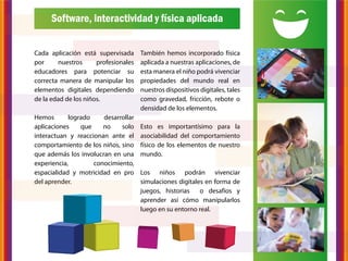 Software, interactividad y física aplicada


Cada aplicación está supervisada      También hemos incorporado física
por     nuestros      profesionales   aplicada a nuestras aplicaciones, de
educadores para potenciar su          esta manera el niño podrá vivenciar
correcta manera de manipular los      propiedades del mundo real en
elementos digitales dependiendo       nuestros dispositivos digitales, tales
de la edad de los niños.              como gravedad, fricción, rebote o
                                      densidad de los elementos.
Hemos       logrado    desarrollar
aplicaciones    que    no    solo     Esto es importantísimo para la
interactuan y reaccionan ante el      asociabilidad del comportamiento
comportamiento de los niños, sino     físico de los elementos de nuestro
que además los involucran en una      mundo.
experiencia,        conocimiento,
espacialidad y motricidad en pro      Los niños podrán vivenciar
del aprender.                         simulaciones digitales en forma de
                                      juegos, historias    o desafíos y
                                      aprender así cómo manipularlos
                                      luego en su entorno real.
 