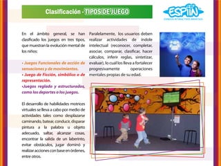 Clasificación - TIPOS DE JUEGO


En el ámbito general, se han       Paralelamente, los usuarios deben
clasificado los juegos en tres tipos,
                                   realizar actividades de índole
que muestran la evolución mental deintelectual (reconocer, completar,
los niños:                         asociar, comparar, clasificar, hacer
                                   cálculos, inferir reglas, sintetizar,
• Juegos Funcionales de acción de evaluar), lo cual los lleva a fortalecer
sensaciones y de movimientos.      progresivamente          operaciones
• Juego de Ficción, simbólico o de mentales propias de su edad.
representación.
•Juegos reglado y estructurados,
como los deportes o los juegos.

El desarrollo de habilidades motrices
virtuales se lleva a cabo por medio de
actividades tales como desplazarse
caminando, batear, conducir, disparar
pintura a la palabra u objeto
adecuado, saltar, alcanzar cosas,
encontrar la salida de un laberinto,
evitar obstáculos, jugar dominó y
realizar acciones con base en órdenes,
entre otros.
 