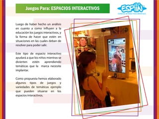 Juegos Para: ESPACIOS INTERACTIVOS


Luego de haber hecho un análisis
en cuanto a como influyen a la
educación los juegos interactivos, y
la forma de hacer que estén en
situaciones en las cuales deban de
resolver para poder salir.

Este tipo de espacio interactivo
ayudará a que los niños mientras se
divierten   estén     aprendiendo
temáticas que la marca necesite
implantar.

Como propuesta hemos elaborado
algunos tipos de juegos y
variedades de temáticas ejemplo
que pueden situarse en los
espacios interactivos.
 