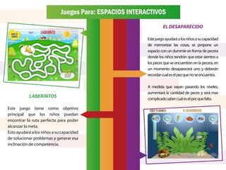 Juegos Para: ESPACIOS INTERACTIVOS
                                                                  EL DESAPARECIDO

                                                         Este juego ayudará a los niños a su capacidad
                                                         de memorizar las cosas, se propone un
                                                         espacio con un dummie en forma de pecera
                                                         donde los niños tendrán que estar atentos a
                                                         los peces que se encuentran en la pecera, en
                                                         un momento desaparecerá uno y deberán
                                                         recordar cual es el pez que no se encuentra.

                                                         A medida que vayan pasando los niveles,
                                                         aumentará la cantidad de peces y será mas
           LABERINTOS                                    complicado saber cual es el pez que falta.

Este juego tiene como objetivo
principal que los niños puedan
encontrar la ruta perfecta para poder
alcanzar la meta.
Esto ayudará a los niños a su capacidad
de solucionar problemas y generar esa
inclinación de competencia.
 