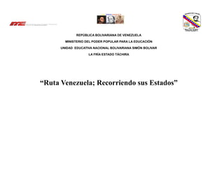 REPÚBLICA BOLIVARIANA DE VENEZUELA
MINISTERIO DEL PODER POPULAR PARA LA EDUCACIÓN
UNIDAD EDUCATIVA NACIONAL BOLIVARIANA SIMÓN BOLIVAR
LA FRÍA ESTADO TÁCHIRA
“Ruta Venezuela; Recorriendo sus Estados”
 