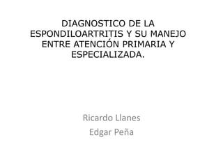 DIAGNOSTICO DE LA
ESPONDILOARTRITIS Y SU MANEJO
ENTRE ATENCIÓN PRIMARIA Y
ESPECIALIZADA.
Ricardo Llanes
Edgar Peña
 