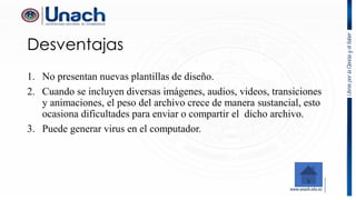 Desventajas
1. No presentan nuevas plantillas de diseño.
2. Cuando se incluyen diversas imágenes, audios, videos, transiciones
y animaciones, el peso del archivo crece de manera sustancial, esto
ocasiona dificultades para enviar o compartir el dicho archivo.
3. Puede generar virus en el computador.
 