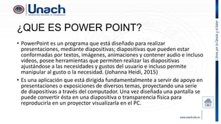 ¿QUE ES POWER POINT?
• PowerPoint es un programa que está diseñado para realizar
presentaciones, mediante diapositivas; diapositivas que pueden estar
conformadas por textos, imágenes, animaciones y contener audio e incluso
videos, posee herramientas que permiten realizar las diapositivas
ajustándose a las necesidades y gustos del usuario e incluso permite
manipular al gusto o la necesidad. (Johanna Heidi, 2015)
• Es una aplicación que está dirigida fundamentalmente a servir de apoyo en
presentaciones o exposiciones de diversos temas, proyectando una serie
de diapositivas a través del computador. Una vez diseñada una pantalla se
puede convertir ésta en una diapositiva o transparencia física para
reproducirla en un proyector visualizarla en el PC.
 