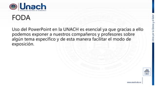 FODA
Uso del PowerPoint en la UNACH es esencial ya que gracias a ello
podemos exponer a nuestros compañeros y profesores sobre
algún tema específico y de esta manera facilitar el modo de
exposición.
 