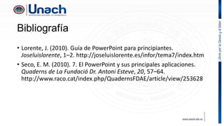 Bibliografía
• Lorente, J. (2010). Guía de PowerPoint para principiantes.
Joseluislorente, 1–2. http://joseluislorente.es/infor/tema7/index.htm
• Seco, E. M. (2010). 7. El PowerPoint y sus principales aplicaciones.
Quaderns de La Fundació Dr. Antoni Esteve, 20, 57–64.
http://www.raco.cat/index.php/QuadernsFDAE/article/view/253628
 