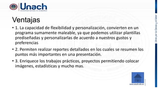 Ventajas
• 1. La capacidad de flexibilidad y personalización, convierten en un
programa sumamente maleable, ya que podemos utilizar plantillas
prediseñadas y personalizarlas de acuerdo a nuestros gustos y
preferencias
• 2. Permiten realizar reportes detallados en los cuales se resumen los
puntos más importantes en una presentación.
• 3. Enriquece los trabajos prácticos, proyectos permitiendo colocar
imágenes, estadísticas y mucho mas.
 