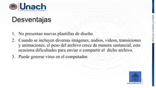 Desventajas
1. No presentan nuevas plantillas de diseño.
2. Cuando se incluyen diversas imágenes, audios, videos, transiciones
y animaciones, el peso del archivo crece de manera sustancial, esto
ocasiona dificultades para enviar o compartir el dicho archivo.
3. Puede generar virus en el computador.
 