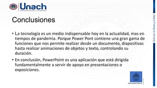 Conclusiones
• La tecnología es un medio indispensable hoy en la actualidad, mas en
tiempos de pandemia. Porque Power Pont contiene una gran gama de
funciones que nos permite realizar desde un documento, diapositivas
hasta realizar animaciones de objetos y texto, controlando su
duración.
• En conclusión, PowerPoint es una aplicación que está dirigida
fundamentalmente a servir de apoyo en presentaciones o
exposiciones.
 