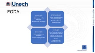 FODA
FORTALEZAS
Fácil acceso en las
plantillas.
Animaciones de calidad.
OPORTUNIDADES
Mayor accesibilidad en
las universidades.
Permite editar las
presentaciones
DEBILIDADES
Poca practica en el
programa.
Videos no tan pesados.
AMENAZAS
Es software propietario,
de manera que existen
muchas herramientas
similares y totalmente
gratis.
Propensos a ser
atacados por virus.
 