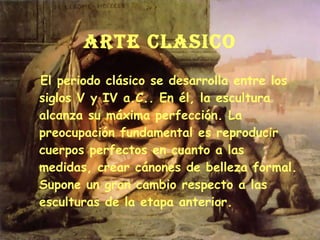 ARTE CLASICO El periodo clásico se desarrolla entre los siglos V y IV a.C.. En él, la escultura alcanza su máxima perfección. La preocupación fundamental es reproducir cuerpos perfectos en cuanto a las medidas, crear cánones de belleza formal. Supone un gran cambio respecto a las esculturas de la etapa anterior. 