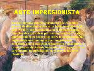 ARTE IMPRESIONISTA Aunque algunos autores consideran que el cambio general de dirección en las artes había ocurrido en el siglo XVIII y concretamente con el Romanticismo, "muchas de cuyas ideas permanecen activas"", hay unanimidad entre todos ellos sobre la importancia del Impresionismo como un primer rompimiento consciente con la tradición renacentista y académica, y como germen del talante innovativo que, a partir de su surgimiento, ha prevalecido en el área de las artes plásticas. 
