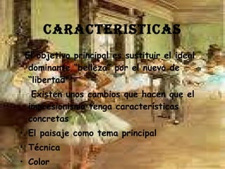CARACTERISTICAS El objetivo principal es sustituir el ideal dominante “belleza” por el nuevo de “libertad”  Existen unos cambios que hacen que el impresionismo tenga características concretas  El paisaje como tema principal  Técnica Color Ausencia de perspectiva 
